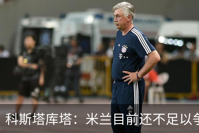 科斯塔库塔：米兰目前还不足以争冠，巴尔泰萨吉的表现让我惊喜